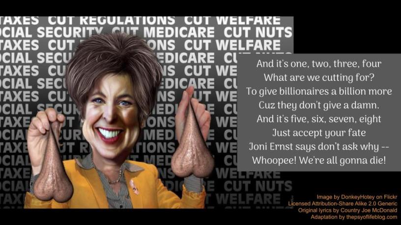 A caricature of Joni Ernst holding up two human scrotums in front of a screen reading cut Medicaid, cut Social Security, cut nuts. To the left are the adapted chorus to the Country Joe and the Fish Viet Nam War protest song, "I Feel Like I'm Fixing to Die Rag" They read, And it's one, two, three What are we cutting for? To give billionaires a billion more Cuz they don't give a damn. And it's five, six, seven Just accept your fate Joni Ernst says don’t ask why -- Whoopee! We're all gonna die!